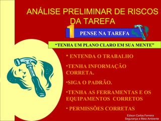 ANÁLISE PRELIMINAR DE RISCOS
DA TAREFA
Edison Carlos FerreiraEdison Carlos Ferreira
Segurança e Meio AmbienteSegurança e Meio Ambiente
PENSE NA TAREFA
“TENHA UM PLANO CLARO EM SUA MENTE”
• ENTENDA O TRABALHO
•TENHA INFORMAÇÃO
CORRETA.
•SIGA O PADRÃO.
•TENHA AS FERRAMENTAS E OS
EQUIPAMENTOS CORRETOS
• PERMISSÕES CORRETAS
 