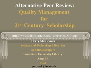 Alternative Peer Review:
Quality Management
for
21st
Century Scholarship
Gerry McKiernan
Science and Technology Librarian
and Bibliographer
Iowa State University Library
Ames IA
USA
gerrymck@iastate.edu
http://www.public.iastate.edu/~gerrymck/APR.ppt
 