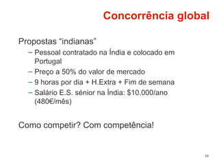 10
Concorrência global
Propostas “indianas”
– Pessoal contratado na Índia e colocado em
Portugal
– Preço a 50% do valor de mercado
– 9 horas por dia + H.Extra + Fim de semana
– Salário E.S. sénior na Índia: $10.000/ano
(480€/mês)
Como competir? Com competência!
 