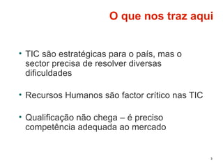 3
O que nos traz aqui
• TIC são estratégicas para o país, mas o
sector precisa de resolver diversas
dificuldades
• Recursos Humanos são factor crítico nas TIC
• Qualificação não chega – é preciso
competência adequada ao mercado
 
