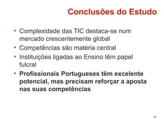 Conclusões do Estudo
• Complexidade das TIC destaca-se num
mercado crescentemente global
• Competências são matéria central
• Instituições ligadas ao Ensino têm papel
fulcral
• Profissionais Portugueses têm excelente
potencial, mas precisam reforçar a aposta
nas suas competências
46
 