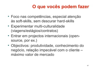 47
O que vocês podem fazer
• Foco nas competências, especial atenção
às soft-skills, sem descurar hard-skills
• Experimentar multi-culturalidade
(viagens/estágios/contratos)
• Entrar em projectos internacionais (open-
source, por ex.)
• Objectivos: produtividade, conhecimento do
negócio, relação impecável com o cliente –
máximo valor de mercado
 