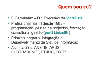 5
Quem sou eu?
• F. Fernández – Dir. Executivo da MoreData
• Profissional nas TI desde 1985 –
programação, gestão de projectos, formação,
consultoria, gestão (perfil LinkedIN)
• Principal negócio: Integração e
Desenvolvimento de Sist. de Informação
• Associações: ANETIE, APDSI,
EURTRADENET, PT.JUG, ESOP
 