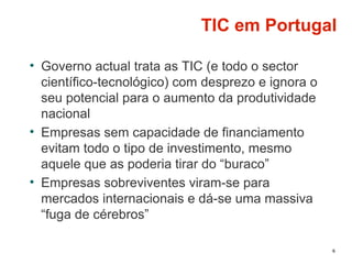 TIC em Portugal
• Governo actual trata as TIC (e todo o sector
científico-tecnológico) com desprezo e ignora o
seu potencial para o aumento da produtividade
nacional
• Empresas sem capacidade de financiamento
evitam todo o tipo de investimento, mesmo
aquele que as poderia tirar do “buraco”
• Empresas sobreviventes viram-se para
mercados internacionais e dá-se uma massiva
“fuga de cérebros”
6
 