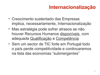 Internacionalização
• Crescimento sustentado das Empresas
implica, necessariamente, Internacionalização
• Mas estratégia pode sofrer atrasos se não
houver Recursos Humanos disponíveis, com
adequada Qualificação e Competência
• Sem um sector de TIC forte em Portugal todo
o país perde competitividade e continuaremos
na lista das economias “submergentes”
7
 
