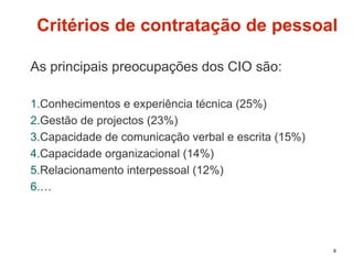 8
Critérios de contratação de pessoal
As principais preocupações dos CIO são:
1.Conhecimentos e experiência técnica (25%)
2.Gestão de projectos (23%)
3.Capacidade de comunicação verbal e escrita (15%)
4.Capacidade organizacional (14%)
5.Relacionamento interpessoal (12%)
6.…
 