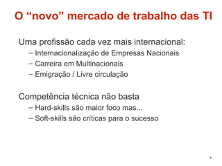 9
O “novo” mercado de trabalho das TI
Uma profissão cada vez mais internacional:
– Internacionalização de Empresas Nacionais
– Carreira em Multinacionais
– Emigração / Livre circulação
Competência técnica não basta
– Hard-skills são maior foco mas...
– Soft-skills são críticas para o sucesso
 