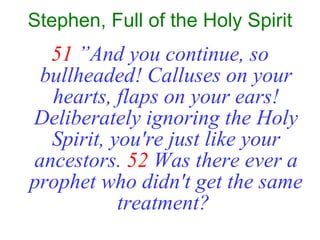 Stephen, Full of the Holy Spirit 51  ”And you continue, so bullheaded! Calluses on your hearts, flaps on your ears! Deliberately ignoring the Holy Spirit, you're just like your ancestors.   52   Was there ever a prophet who didn't get the same treatment?   