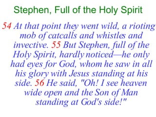Stephen, Full of the Holy Spirit 54   At that point they went wild, a rioting mob of catcalls and whistles and invective.   55   But Stephen, full of the Holy Spirit, hardly noticed—he only had eyes for God, whom he saw in all his glory with Jesus standing at his side.   56   He said, "Oh! I see heaven wide open and the Son of Man standing at God's side!" 