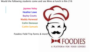 Would the following students come and see Mme at lunch in Rm 216
Jaymee Veley
Heather Lowe
Bayley Coutts
Maddy Harwood
Collin Donovan
Caitlin Samuels
Foodies Field Trip forms & more!!
 