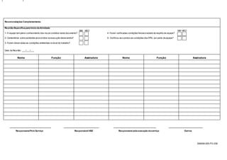 S56009-000-FO-039
Recomendações Complementares:
Reunião Especifica para Início da Atividade
SIM NÃO SIM NÃO
1- A equipe tem pleno conhecimento dos riscos contidos neste documento? 4- Foram verificadas condiçõesfísicase estado de espírito da equipe?
2- Comentários sobre acidentes já ocorridos na execução desta tarefa? 5- Verificou-se o porte e as condições dos EPI’s por parte da equipe?
3- Foram observadas as condições ambientais no local de trabalho?
Data da Reunião: ___/___/___
Nome Função Assinatura Nome Função Assinatura
__________________________________ _____________________________ ___________________________________ ____________________________
ResponsávelPelo Serviço Responsável HSE Responsável pela execução doserviço Outros
 