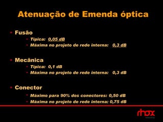 Atenuação de Emenda óptica

• Fusão
     • Típica: 0,05 dB
     • Máxima no projeto de rede interna: 0,3 dB


• Mecânica
     • Típica: 0,1 dB
     • Máxima no projeto de rede interna: 0,3 dB


• Conector
     • Máximo para 90% dos conectores: 0,50 dB
     • Máxima no projeto de rede interna: 0,75 dB
 