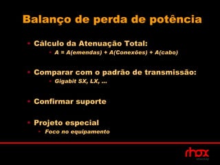 Balanço de perda de potência

• Cálculo da Atenuação Total:
     • A = A(emendas) + A(Conexões) + A(cabo)


• Comparar com o padrão de transmissão:
     • Gigabit SX, LX, ...


• Confirmar suporte

• Projeto especial
  • Foco no equipamento
 