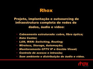Rhox
Projeto, implantação e outsourcing de
 infraestrutura completa de redes de
         dados, áudio e vídeo:

 •   Cabeamento estruturado: cobre, fibra óptica;
 •   Data Center;
 •   LAN, WAN: Switching, Routing;
 •   Wireless, Storage, Automação;
 •   Monitoramento CFTV IP e Gestão Visual;
 •   Controle de acesso e intrusão;
 •   Som ambiente e distribuição de áudio e vídeo.
 
