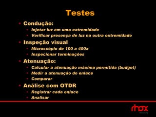 Testes
• Condução:
  • Injetar luz em uma extremidade
  • Verificar presença de luz na outra extremidade
• Inspeção visual
  • Microscópio de 100 a 400x
  • Inspecionar terminações
• Atenuação:
  • Calcular a atenuação máxima permitida (budget)
  • Medir a atenuação do enlace
  • Comparar
• Análise com OTDR
  • Registrar cada enlace
  • Analisar
 
