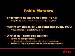 Fabio Montoro
• Engenheiro de Eletrônica (Rio, 1973)
  • Projeto de processadores e circuitos digitais


• Mestre em Redes de Computadores (UnB, 1999)
  • Processamento digital de sinais


• Diretor de Tecnologia da Rhox
  • Redes de computadores
     •   Cabeamento estruturado, equipamentos ativos, wireless, storage

  • Redes de Segurança e Sistemas de Monitoramento
 