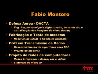 Fabio Montoro
• Defesa Aérea - DACTA
  • Eng. Responsável pela digitalização, transmissão e
    visualização das imagens de vídeo Radar;
• Fabricação e Teste de modems
  • Racal Milgo (EUA) e Coencisa (Brasilia)
• P&D em Transmissão de Dados
  • Desenvolvimento de algoritmos para DSP
  • Projeto de modems
• Projeto de redes de computadores
  • Redes integradas – dados, voz e vídeo;
  • Sistemas de vídeo IP
 