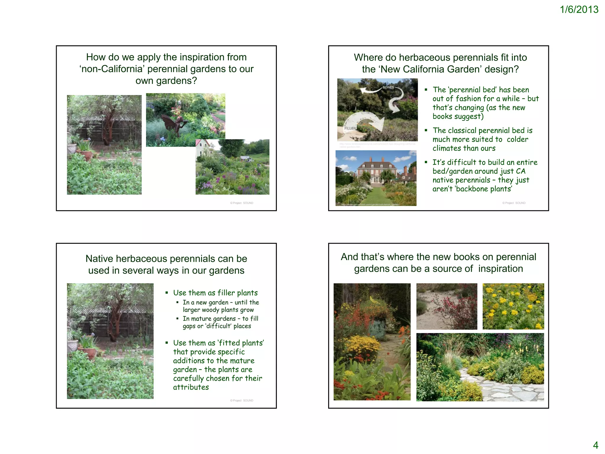 1/6/2013



  How do we apply the inspiration from                                  Where do herbaceous perennials fit into
‘non-California’ perennial gardens to our                                the ‘New California Garden’ design?
             own gardens?
                                                                                                                                     The ‘perennial bed’ has been
                                                                                                                                      out of fashion for a while – but
                                                                                                                                      that’s changing (as the new
                                                                                                                                      books suggest)
                                                                                                                                     The classical perennial bed is
                                                                 http://www.mjmgardendesign.com/consult2.html
                                                                                                                                      much more suited to colder
                                                                                                                                      climates than ours
                                                           http://www.landscaperesource.com/articles/5-tips-designing-california-
                                                           native-gardens.htm




                                                                                                                                     It’s difficult to build an entire
                                                                                                                                      bed/garden around just CA
                                                                                                                                      native perennials – they just
                                                                                                                                      aren’t ‘backbone plants’
                                         © Project SOUND                                                                                                    © Project SOUND
                                                            http://www.gardenvisit.com/garden/salutation_garden




 Native herbaceous perennials can be                        And that’s where the new books on perennial
 used in several ways in our gardens                          gardens can be a source of inspiration

                     Use them as filler plants
                        In a new garden – until the
                         larger woody plants grow
                        In mature gardens – to fill
                         gaps or ‘difficult’ places

                     Use them as ‘fitted plants’
                      that provide specific
                      additions to the mature
                      garden – the plants are
                      carefully chosen for their
                      attributes
                                         © Project SOUND                                                                                                    © Project SOUND




                                                                                                                                                                                    4
 