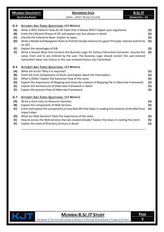 MUMBAI UNIVERSITY
QUESTION PAPER
ADVANCED JAVA
(APRIL – 2014 | REVISED COURSE)
B.SC.IT
(SEMESTER – V)
KjT MUMBAI B.SC.IT STUDY
FACEBOOK | TWITTER | INSTAGRAM | GOOGLE+ | YOUTUBE | SLIDESHARE | TUMBLR | GITHUB
PAGE
2
Q.5 ATTEMPT ANY THREE QUESTIONS: (15 MARKS)
(A) What is MVC Pattern? How do JSF Claim that it follows MVC? Explain your arguments. (5)
(B) Enlist the Lifecycle Phases of JSF and explain any four phases in detail. (5)
(C) Classify the Enterprise Bean. Explain its types. (5)
(D) Write a Model and Navigation Rules to find the Simple Interest of a given Principle, Interest and terms
(in JSF).
(5)
(E) Explain the advantages of EJB. (5)
(F) Write a Session Bean that contains the Business Logic for Celsius-Fahrenheit Converter. Assume the
value, from and to are entered by the user. The Business Logic should convert the user-entered
Fahrenheit Value into Celsius or the user-entered Celsius into Fahrenheit.
(5)
Q.6 ATTEMPT ANY THREE QUESTIONS: (15 MARKS)
(A) What are struts? Why it is required? (5)
(B) Enlist the Core Components of Struts and Explain about the Interceptors. (5)
(C) What is OGNL? Explain the Execution Flow of the same. (5)
(D) Explain the importance of Mapping and show the creation of Mapping File in Hibernate Framework. (5)
(E) Explain the Architecture of Hibernate Framework in detail. (5)
(F) Explain the process Flow of Hibernate Framework. (5)
Q.7 ATTEMPT ANY THREE QUESTIONS: (15 MARKS)
(A) Write a short note on Resource Injection. (5)
(B) Explain the components of Web Services. (5)
(C) Enlist and Explain the components of Java Mail API that helps in reading the contents of the Mail from
Inbox Folder.
(5)
(D) What are Web Services? State the importance of the same. (5)
(E) How to access the Web Services that we created already? Explain the steps in creating the client. (5)
(F) Explain the need of Directory Services in detail. (5)
 