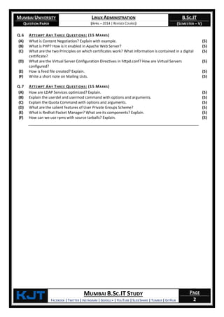 MUMBAI UNIVERSITY
QUESTION PAPER
LINUX ADMINISTRATION
(APRIL – 2014 | REVISED COURSE)
B.SC.IT
(SEMESTER – V)
KjT MUMBAI B.SC.IT STUDY
FACEBOOK | TWITTER | INSTAGRAM | GOOGLE+ | YOUTUBE | SLIDESHARE | TUMBLR | GITHUB
PAGE
2
Q.6 ATTEMPT ANY THREE QUESTIONS: (15 MARKS)
(A) What is Content Negotiation? Explain with example. (5)
(B) What is PHP? How is it enabled in Apache Web Server? (5)
(C) What are the two Principles on which certificates work? What information is contained in a digital
certificate?
(5)
(D) What are the Virtual Server Configuration Directives in httpd.conf? How are Virtual Servers
configured?
(5)
(E) How is feed file created? Explain. (5)
(F) Write a short note on Mailing Lists. (5)
Q.7 ATTEMPT ANY THREE QUESTIONS: (15 MARKS)
(A) How are LDAP Services optimized? Explain. (5)
(B) Explain the userdel and usermod command with options and arguments. (5)
(C) Explain the Quota Command with options and arguments. (5)
(D) What are the salient features of User Private Groups Scheme? (5)
(E) What is Redhat Packet Manager? What are its components? Explain. (5)
(F) How can we use rpms with source tarballs? Explain. (5)
 