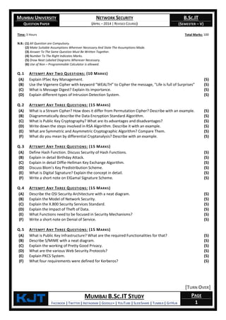 MUMBAI UNIVERSITY
QUESTION PAPER
NETWORK SECURITY
(APRIL – 2014 | REVISED COURSE)
B.SC.IT
(SEMESTER – V)
KjT MUMBAI B.SC.IT STUDY
FACEBOOK | TWITTER | INSTAGRAM | GOOGLE+ | YOUTUBE | SLIDESHARE | TUMBLR | GITHUB
PAGE
1
Time: 3 Hours Total Marks: 100
N.B.: (1) All Question are Compulsory.
(2) Make Suitable Assumptions Wherever Necessary And State The Assumptions Made.
(3) Answer To The Same Question Must Be Written Together.
(4) Number To The Right Indicates Marks.
(5) Draw Neat Labeled Diagrams Wherever Necessary.
(6) Use of Non – Programmable Calculator is allowed.
Q.1 ATTEMPT ANY TWO QUESTIONS: (10 MARKS)
(A) Explain IPSec Key Management. (5)
(B) Use the Vigenere Cipher with keyword “WEALTH” to Cipher the message, “Life is full of Surprises” (5)
(C) What is Message Digest? Explain its importance. (5)
(D) Explain different types of Intrusion Detection System. (5)
Q.2 ATTEMPT ANY THREE QUESTIONS: (15 MARKS)
(A) What is a Stream Cipher? How does it differ from Permutation Cipher? Describe with an example. (5)
(B) Diagrammatically describe the Data Encryption Standard Algorithm. (5)
(C) What is Public Key Cryptography? What are its advantages and disadvantages? (5)
(D) Write down the steps involved in RSA Algorithm. Describe it with an example. (5)
(E) What are Symmetric and Asymmetric Cryptographic Algorithm? Compare Them. (5)
(F) What do you mean by differential Cryptanalysis? Describe with an example. (5)
Q.3 ATTEMPT ANY THREE QUESTIONS: (15 MARKS)
(A) Define Hash Function. Discuss Security of Hash Functions. (5)
(B) Explain in detail Birthday Attack. (5)
(C) Explain in detail Diffie-Hellman Key Exchange Algorithm. (5)
(D) Discuss Blom’s Key Predistribution Scheme. (5)
(E) What is Digital Signature? Explain the concept in detail. (5)
(F) Write a short note on ElGamal Signature Scheme. (5)
Q.4 ATTEMPT ANY THREE QUESTIONS: (15 MARKS)
(A) Describe the OSI Security Architecture with a neat diagram. (5)
(B) Explain the Model of Network Security. (5)
(C) Explain the X.800 Security Services Standard. (5)
(D) Explain the Impact of Theft of Data. (5)
(E) What Functions need to be focused in Security Mechanisms? (5)
(F) Write a short note on Denial of Service. (5)
Q.5 ATTEMPT ANY THREE QUESTIONS: (15 MARKS)
(A) What is Public Key Infrastructure? What are the required Functionalities for that? (5)
(B) Describe S/MIME with a neat diagram. (5)
(C) Explain the working of Pretty Good Privacy. (5)
(D) What are the various Web Security Protocols? (5)
(E) Explain PKCS System. (5)
(F) What four requirements were defined for Kerberos? (5)
[TURN OVER]
 