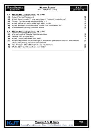 MUMBAI UNIVERSITY
QUESTION PAPER
NETWORK SECURITY
(APRIL – 2014 | REVISED COURSE)
B.SC.IT
(SEMESTER – V)
KjT MUMBAI B.SC.IT STUDY
FACEBOOK | TWITTER | INSTAGRAM | GOOGLE+ | YOUTUBE | SLIDESHARE | TUMBLR | GITHUB
PAGE
2
Q.6 ATTEMPT ANY THREE QUESTIONS: (15 MARKS)
(A) Explain IPSec Key Management. (5)
(B) What is the concept of IKE? What are its feature? Explain IKE Header Format? (5)
(C) Compare Transport Mode with Tunnel Mode of IP. (5)
(D) What is the role of IPSec in routing application? Explain. (5)
(E) What is Handshake Protocol and How it differs from Record Protocol? (5)
(F) Explain the term: Security Association Bundle. (5)
Q.7 ATTEMPT ANY THREE QUESTIONS: (15 MARKS)
(A) Who are intruders? Describe Their Characteristics. (5)
(B) Describe the Structure of Virus. (5)
(C) What is Firewall? Why do we need them? (5)
(D) What are Advantages and Disadvantages of Application Level Gateway? How is it different from
Circuit Level Gateway and Packet Filter Firewall?
(5)
(E) How Viruses are different from Worms and Trojan Horses? (5)
(F) What is DOS? How DOS is different from DDOS? (5)
 