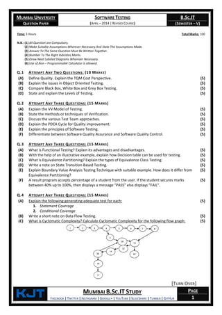 MUMBAI UNIVERSITY
QUESTION PAPER
SOFTWARE TESTING
(APRIL – 2014 | REVISED COURSE)
B.SC.IT
(SEMESTER – V)
KjT MUMBAI B.SC.IT STUDY
FACEBOOK | TWITTER | INSTAGRAM | GOOGLE+ | YOUTUBE | SLIDESHARE | TUMBLR | GITHUB
PAGE
1
Time: 3 Hours Total Marks: 100
N.B.: (1) All Question are Compulsory.
(2) Make Suitable Assumptions Wherever Necessary And State The Assumptions Made.
(3) Answer To The Same Question Must Be Written Together.
(4) Number To The Right Indicates Marks.
(5) Draw Neat Labeled Diagrams Wherever Necessary.
(6) Use of Non – Programmable Calculator is allowed.
Q.1 ATTEMPT ANY TWO QUESTIONS: (10 MARKS)
(A) Define Quality. Explain the TQM Cost Perspective. (5)
(B) Explain the issues in Object Oriented Testing. (5)
(C) Compare Black Box, White Box and Grey Box Testing. (5)
(D) State and explain the Levels of Testing. (5)
Q.2 ATTEMPT ANY THREE QUESTIONS: (15 MARKS)
(A) Explain the VV Model of Testing. (5)
(B) State the methods or techniques of Verification. (5)
(C) Discuss the various Test Team approaches. (5)
(D) Explain the PDCA Cycle for Quality improvement. (5)
(E) Explain the principles of Software Testing. (5)
(F) Differentiate between Software Quality Assurance and Software Quality Control. (5)
Q.3 ATTEMPT ANY THREE QUESTIONS: (15 MARKS)
(A) What is Functional Testing? Explain its advantages and disadvantages. (5)
(B) With the help of an illustrative example, explain how Decision table can be used for testing. (5)
(C) What is Equivalence Partitioning? Explain the types of Equivalence Class Testing. (5)
(D) Write a note on State Transition Based Testing. (5)
(E) Explain Boundary Value Analysis Testing Technique with suitable example. How does it differ from
Equivalence Partitioning?
(5)
(F) A result program accepts percentage of a student from the user. If the student secures marks
between 40% up to 100%, then displays a message “PASS” else displays “FAIL”.
(5)
Q.4 ATTEMPT ANY THREE QUESTIONS: (15 MARKS)
(A) Explain the following generating adequate test for each:
1. Statement Coverage
2. Conditional Coverage
(5)
(B) Write a short note on Data Flow Testing. (5)
(C) What is Cyclomatic Complexity? Calculate Cyclomatic Complexity for the following flow graph:
[TURN OVER]
(5)
 