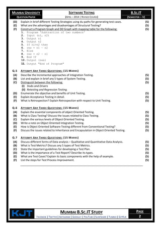 MUMBAI UNIVERSITY
QUESTION PAPER
SOFTWARE TESTING
(APRIL – 2014 | REVISED COURSE)
B.SC.IT
(SEMESTER – V)
KjT MUMBAI B.SC.IT STUDY
FACEBOOK | TWITTER | INSTAGRAM | GOOGLE+ | YOUTUBE | SLIDESHARE | TUMBLR | GITHUB
PAGE
2
(D) Explain in brief different Testing Strategies using du-paths for generating test cases. (5)
(E) What are the advantages and disadvantages of Structural Testing? (5)
(F) Construct a Program Graph and DD Graph with mapping table for the following:
1. Program 'Subtraction of two numbers'
2. Input (n1, n2)
3. Output n1
4. Output n2
5. If n1>n2 then
6. res = n1 – n2
7. Else
8. res = n2 – n1
9. End If
10. Output (res)
11. Output "End of Program"
(5)
Q.5 ATTEMPT ANY THREE QUESTIONS: (15 MARKS)
(A) Describe the Incremental approaches of Integration Testing. (5)
(B) List and explain in brief any 5 types of System Testing. (5)
(C) Distinguish between the following:
(i) Stubs and Drivers
(ii) Retesting and Regression Testing.
(5)
(D) Enumerate the objective and benefits of Unit Testing. (5)
(E) Explain Acceptance Testing in detail. (5)
(F) What is Retrospection? Explain Retrospection with respect to Unit Testing. (5)
Q.6 ATTEMPT ANY THREE QUESTIONS: (15 MARKS)
(A) Explain the essential components of object Oriented Testing. (5)
(B) What is Class Testing? Discuss the issues related to Class Testing. (5)
(C) Explain the various levels of Object Oriented Testing. (5)
(D) Write a note on Object Oriented Integration Testing. (5)
(E) How is Object Oriented Software Testing different from Conventional Testing? (5)
(F) Discuss the issues related to Inheritance and Encapsulation in Object Oriented Testing. (5)
Q.7 ATTEMPT ANY THREE QUESTIONS: (15 MARKS)
(A) Discuss different forms of Data analysis – Qualitative and Quantitative Data Analysis. (5)
(B) What is Test Metrics? Discuss any 5 types of Test Metrics. (5)
(C) State the important guidelines for developing a Test Plan. (5)
(D) What is the importance of a Test Report? Describe its types. (5)
(E) What are Test Cases? Explain its basic components with the help of example. (5)
(F) List the steps for Test Process Improvement. (5)
 
