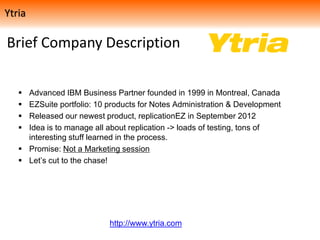 Brief Company Description
 Advanced IBM Business Partner founded in 1999 in Montreal, Canada
 EZSuite portfolio: 10 products for Notes Administration & Development
 Released our newest product, replicationEZ in September 2012
 Idea is to manage all about replication -> loads of testing, tons of
interesting stuff learned in the process.
 Promise: Not a Marketing session
 Let’s cut to the chase!
http://www.ytria.com
Ytria
 