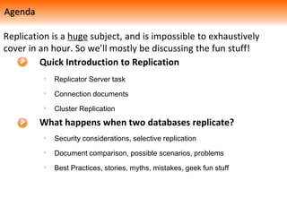 Replicator Server task
Connection documents
Cluster Replication
Quick Introduction to Replication
What happens when two databases replicate?
Security considerations, selective replication
Document comparison, possible scenarios, problems
Best Practices, stories, myths, mistakes, geek fun stuff
Replication is a huge subject, and is impossible to exhaustively
cover in an hour. So we’ll mostly be discussing the fun stuff!
Agenda
 