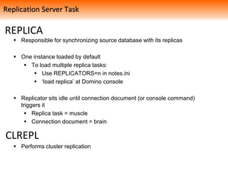 REPLICA
 Responsible for synchronizing source database with its replicas
 One instance loaded by default
 To load multiple replica tasks:
 Use REPLICATORS=n in notes.ini
 ‘load replica’ at Domino console
 Replicator sits idle until connection document (or console command)
triggers it
 Replica task = muscle
 Connection document = brain
 Performs cluster replication
Replication Server Task
CLREPL
 