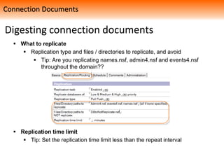 Digesting connection documents
 What to replicate
 Replication type and files / directories to replicate, and avoid
 Tip: Are you replicating names.nsf, admin4.nsf and events4.nsf
throughout the domain??
 Replication time limit
 Tip: Set the replication time limit less than the repeat interval
Connection Documents
 