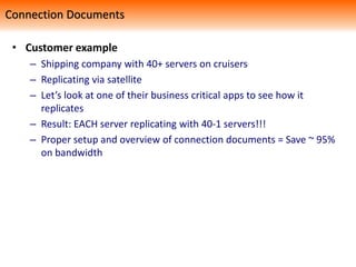 • Customer example
– Shipping company with 40+ servers on cruisers
– Replicating via satellite
– Let’s look at one of their business critical apps to see how it
replicates
– Result: EACH server replicating with 40-1 servers!!!
– Proper setup and overview of connection documents = Save ~ 95%
on bandwidth
Connection Documents
 