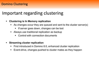 Important regarding clustering
 Clustering is In Memory replication
 As changes occur they are queued and sent to the cluster server(s)
 If server goes down, changes can be lost
 Always use traditional replication as backup
 Control with connection documents
 Streaming cluster replication
 First introduced in Domino 8.0, enhanced cluster replication
 Event-drive, changes pushed to cluster mates as they happen
Domino Clustering
 