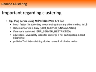 Important regarding clustering
 Tip: Ping server using NSPINGSERVER API Call
 Much faster (3x according to our testing) than any other method in LS
 Returns if server is busy (ERR_SERVER_UNAVAILABLE)
 If server is restricted (ERR_SERVER_RESTRICTED)
 pdwIndex – Availablity index for server (0 if not participating in load
balancing)
 phList – Text list containing cluster name & all cluster mates
Domino Clustering
 