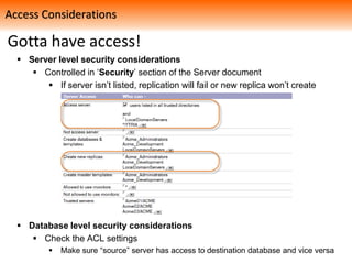 Gotta have access!
 Server level security considerations
 Controlled in ‘Security’ section of the Server document
 If server isn’t listed, replication will fail or new replica won’t create
 Database level security considerations
 Check the ACL settings
 Make sure “source” server has access to destination database and vice versa
Access Considerations
 