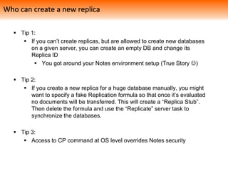  Tip 1:
 If you can’t create replicas, but are allowed to create new databases
on a given server, you can create an empty DB and change its
Replica ID
 You got around your Notes environment setup (True Story )
 Tip 2:
 If you create a new replica for a huge database manually, you might
want to specify a fake Replication formula so that once it’s evaluated
no documents will be transferred. This will create a “Replica Stub”.
Then delete the formula and use the “Replicate” server task to
synchronize the databases.
 Tip 3:
 Access to CP command at OS level overrides Notes security
Who can create a new replica
 