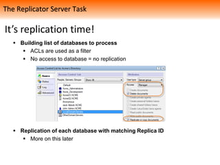 It’s replication time!
 Building list of databases to process
 ACLs are used as a filter
 No access to database = no replication
 Replication of each database with matching Replica ID
 More on this later
The Replicator Server Task
 