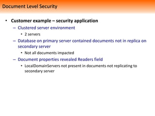 • Customer example – security application
– Clustered server environment
• 2 servers
– Database on primary server contained documents not in replica on
secondary server
• Not all documents impacted
– Document properties revealed Readers field
• LocalDomainServers not present in documents not replicating to
secondary server
Document Level Security
 