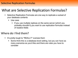 What are Selective Replication Formulas?
 Selective Replication Formulas are one way to replicate a subset of
your database contents
 Use case
 If you use multiple replicas on the same server (which you
probably shouldn’t) you want to use replication formulas instead
of readers fields
Where do I find them?
 It’s pretty tough to *REALLY* oversee them
 Some think this is a database level setting, but you can have as
many scenarios as you’d like and there are rules you have to
consider
Selective Replication Formulas
 