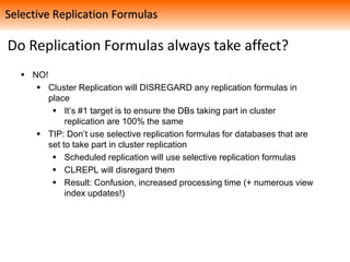 Do Replication Formulas always take affect?
 NO!
 Cluster Replication will DISREGARD any replication formulas in
place
 It’s #1 target is to ensure the DBs taking part in cluster
replication are 100% the same
 TIP: Don’t use selective replication formulas for databases that are
set to take part in cluster replication
 Scheduled replication will use selective replication formulas
 CLREPL will disregard them
 Result: Confusion, increased processing time (+ numerous view
index updates!)
Selective Replication Formulas
 