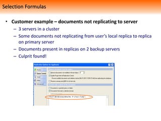 • Customer example – documents not replicating to server
– 3 servers in a cluster
– Some documents not replicating from user’s local replica to replica
on primary server
– Documents present in replicas on 2 backup servers
– Culprit found!
Selection Formulas
 