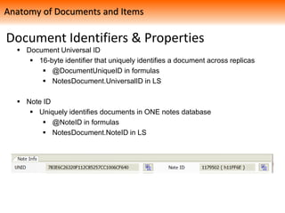 Document Identifiers & Properties
 Document Universal ID
 16-byte identifier that uniquely identifies a document across replicas
 @DocumentUniqueID in formulas
 NotesDocument.UniversalID in LS
 Note ID
 Uniquely identifies documents in ONE notes database
 @NoteID in formulas
 NotesDocument.NoteID in LS
Anatomy of Documents and Items
 