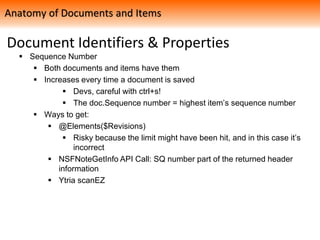 Document Identifiers & Properties
 Sequence Number
 Both documents and items have them
 Increases every time a document is saved
 Devs, careful with ctrl+s!
 The doc.Sequence number = highest item’s sequence number
 Ways to get:
 @Elements($Revisions)
 Risky because the limit might have been hit, and in this case it’s
incorrect
 NSFNoteGetInfo API Call: SQ number part of the returned header
information
 Ytria scanEZ
Anatomy of Documents and Items
 