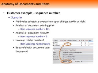 • Customer example – sequence number
– Scenario
• Field value constantly overwritten upon change at 9PM at night
• Analysis of document evening prior
– Item sequence number = 241
• Analysis of document next AM
– Item sequence number = 2
• How can this be possible?
– Item Sequence number resets
• Be careful with document save
frequency!
Anatomy of Documents and Items
 