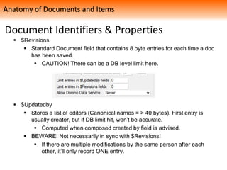 Document Identifiers & Properties
 $Revisions
 Standard Document field that contains 8 byte entries for each time a doc
has been saved.
 CAUTION! There can be a DB level limit here.
 $Updatedby
 Stores a list of editors (Canonical names = > 40 bytes). First entry is
usually creator, but if DB limit hit, won’t be accurate.
 Computed when composed created by field is advised.
 BEWARE! Not necessarily in sync with $Revisions!
 If there are multiple modifications by the same person after each
other, it’ll only record ONE entry.
Anatomy of Documents and Items
 