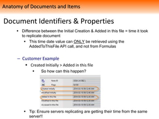 Document Identifiers & Properties
 Difference between the Initial Creation & Added in this file = time it took
to replicate document
 This time date value can ONLY be retrieved using the
AddedToThisFile API call, and not from Formulas
– Customer Example
 Created Initially > Added in this file
 So how can this happen?
 Tip: Ensure servers replicating are getting their time from the same
server!!
Anatomy of Documents and Items
 