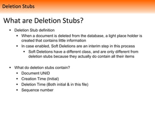 What are Deletion Stubs?
 Deletion Stub definition
 When a document is deleted from the database, a light place holder is
created that contains little information
 In case enabled, Soft Deletions are an interim step in this process
 Soft Deletions have a different class, and are only different from
deletion stubs because they actually do contain all their items
 What do deletion stubs contain?
 Document UNID
 Creation Time (Initial)
 Deletion Time (Both initial & in this file)
 Sequence number
Deletion Stubs
 