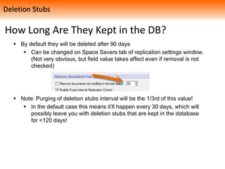 How Long Are They Kept in the DB?
 By default they will be deleted after 90 days
 Can be changed on Space Savers tab of replication settings window.
(Not very obvious, but field value takes affect even if removal is not
checked)
 Note: Purging of deletion stubs interval will be the 1/3rd of this value!
 In the default case this means it’ll happen every 30 days, which will
possibly leave you with deletion stubs that are kept in the database
for <120 days!
Deletion Stubs
 