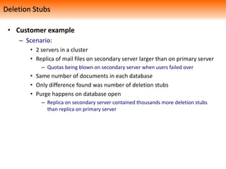 • Customer example
– Scenario:
• 2 servers in a cluster
• Replica of mail files on secondary server larger than on primary server
– Quotas being blown on secondary server when users failed over
• Same number of documents in each database
• Only difference found was number of deletion stubs
• Purge happens on database open
– Replica on secondary server contained thousands more deletion stubs
than replica on primary server
Deletion Stubs
 